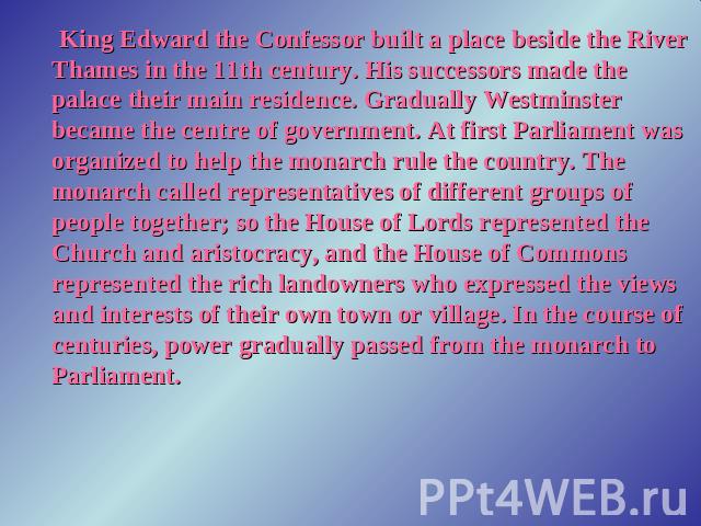King Edward the Confessor built a place beside the River Thames in the 11th century. His successors made the palace their main residence. Gradually Westminster became the centre of government. At first Parliament was organized to help the monarch ru…