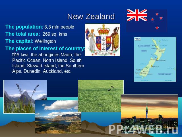 New Zealand The population: 3,3 mln peopleThe total area: 269 sq. kmsThe capital: WellingtonThe places of interest of сountry: the kiwi, the aborigines Maori, the Pacific Ocean, North Island, South Island, Stewart Island, the Southern Alps, Dunedin,…