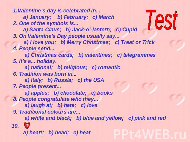 Test Valentine’s day is celebrated in... a) January; b) February; c) March2. One of the symbols is... a) Santa Claus; b) Jack-o’-lantern; c) Cupid3. On Valentine’s Day people usually say...a) I love you; b) Merry Christmas; c) Treat or Trick4. Peopl…