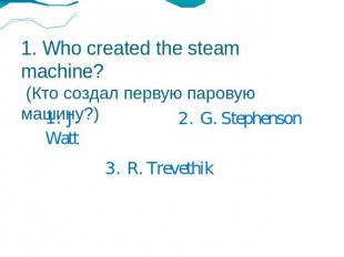 1. Who created the steam machine? (Кто создал первую паровую машину?) 1. J. Watt