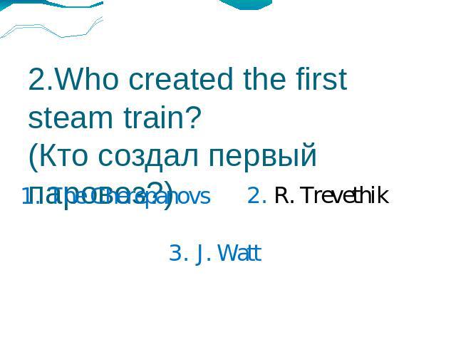 2.Who created the first steam train?(Кто создал первый паровоз?) 1. The Cherepanovs2. R. Trevethik3. J. Watt