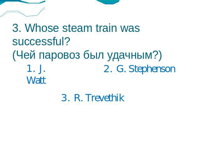 3. Whose steam train was successful?(Чей паровоз был удачным?) 1. J. Watt2. G. Stephenson3. R. Trevethik