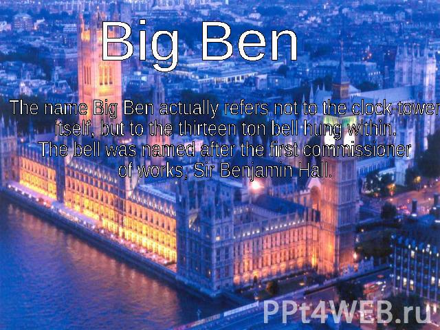 Big Ben The name Big Ben actually refers not to the clock-tower itself, but to the thirteen ton bell hung within. The bell was named after the first commissioner of works, Sir Benjamin Hall.