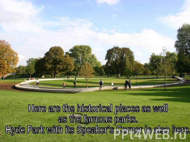 Here are the historical places as well as the famous parks. Hyde Park with its Speaker's Corner is also here.