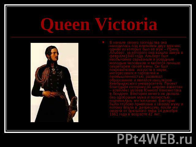 Queen Victoria В начале своего господства она находилась под влиянием двух мужчин, одним из которых был её муж – Принц Альберт, за которого она вышла замуж в феврале1840 года. Альберт был необычайно серьёзным и усердным молодым человеком и являлся л…