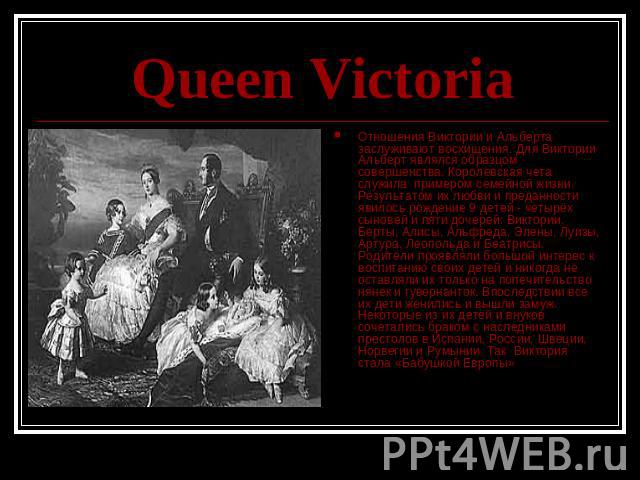 Queen Victoria Отношения Виктории и Альберта заслуживают восхищения. Для Виктории Альберт являлся образцом совершенства. Королевская чета служила примером семейной жизни. Результатом их любви и преданности явилось рождение 9 детей - четырёх сыновей …