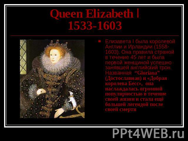 Queen Elizabeth I1533-1603 Елизавета I была королевой Англии и Ирландии (1558-1603). Она правила страной в течение 45 лет и была первой женщиной успешно занявшей английский трон. Названная “Gloriana” (Достославная) и «Добрая королева Бесс», она насл…