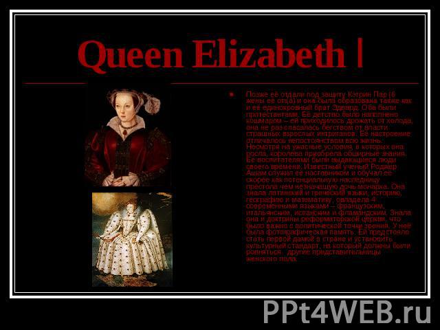 Queen Elizabeth I Позже её отдали под защиту Кэтрин Пар (6 жены её отца) и она была образована также как и её единокровный брат Эдвард. Оба были протестантами. Её детство было наполнено кошмаром – ей приходилось дрожать от холода, она не раз спасала…