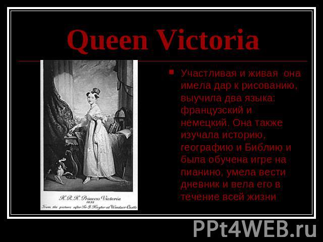 Queen Victoria Участливая и живая она имела дар к рисованию, выучила два языка: французский и немецкий. Она также изучала историю, географию и Библию и была обучена игре на пианино, умела вести дневник и вела его в течение всей жизни