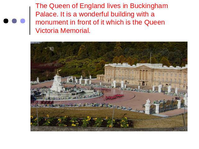 The Queen of England lives in Buckingham Palace. It is a wonderful building with a monument in front of it which is the Queen Victoria Memorial.