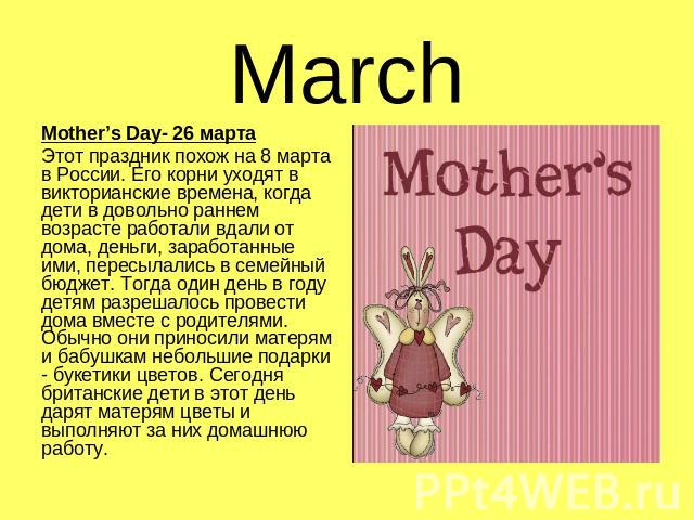 March Mother’s Day- 26 мартаЭтот праздник похож на 8 марта в России. Его корни уходят в викторианские времена, когда дети в довольно раннем возрасте работали вдали от дома, деньги, заработанные ими, пересылались в семейный бюджет. Тогда один день в …