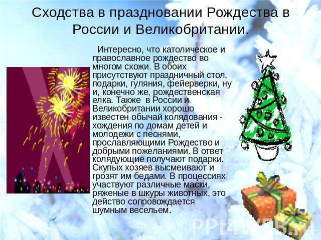 Сходства в праздновании Рождества в России и Великобритании. Интересно, что католическое и православное рождество во многом схожи. В обоих присутствуют праздничный стол, подарки, гуляния, фейерверки, ну и, конечно же, рождественская елка. Также в Ро…