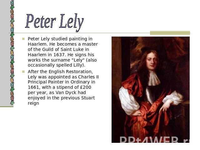 Peter Lely Peter Lely studied painting in Haarlem. He becomes a master of the Guild of Saint Luke in Haarlem in 1637. He signs his works the surname 