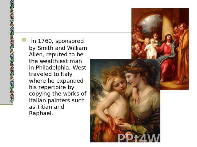 In 1760, sponsored by Smith and William Allen, reputed to be the wealthiest man in Philadelphia, West traveled to Italy where he expanded his repertoire by copying the works of Italian painters such as Titian and Raphael.