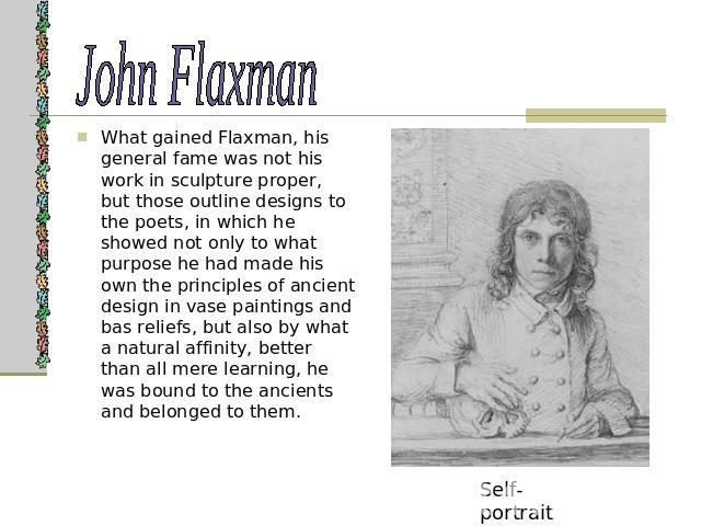 John Flaxman What gained Flaxman, his general fame was not his work in sculpture proper, but those outline designs to the poets, in which he showed not only to what purpose he had made his own the principles of ancient design in vase paintings and b…
