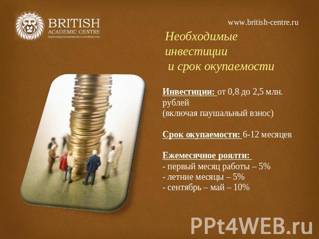 www.british-centre.ru Необходимые инвестиции и срок окупаемости Инвестиции: от 0,8 до 2,5 млн. рублей(включая паушальный взнос)Срок окупаемости: 6-12 месяцевЕжемесячное роялти: - первый месяц работы – 5%- летние месяцы – 5%- сентябрь – май – 10%