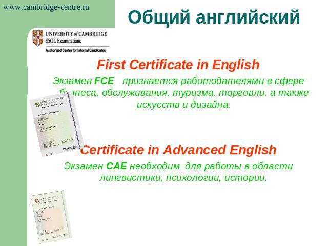 Общий английский First Certificate in EnglishЭкзамен FCE признается работодателями в сфере бизнеса, обслуживания, туризма, торговли, а также искусств и дизайна.Certificate in Advanced EnglishЭкзамен САЕ необходим для работы в области лингвистики, пс…