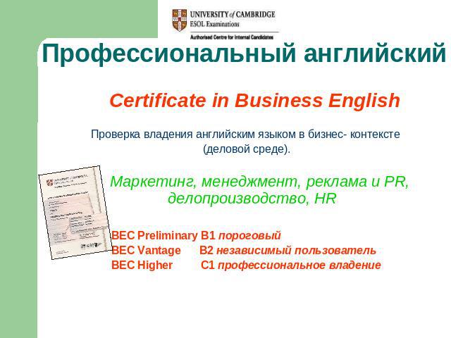 Профессиональный английский Certificate in Business EnglishПроверка владения английским языком в бизнес- контексте (деловой среде). Маркетинг, менеджмент, реклама и PR, делопроизводство, HR BEC Preliminary B1 пороговый BEC Vantage B2 независимый пол…