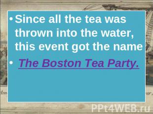 Since all the tea was thrown into the water, this event got the name The Boston