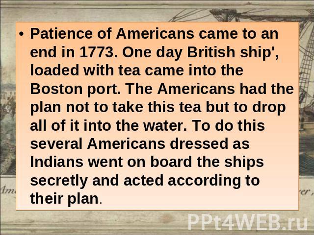 Patience of Americans came to an end in 1773. One day British ship', loaded with tea came into the Boston port. The Americans had the plan not to take this tea but to drop all of it into the water. To do this several Americans dressed as Indians wen…