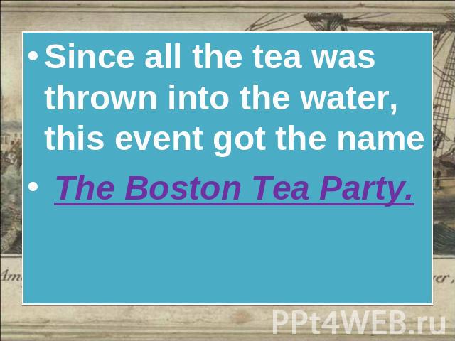 Since all the tea was thrown into the water, this event got the name The Boston Tea Party.