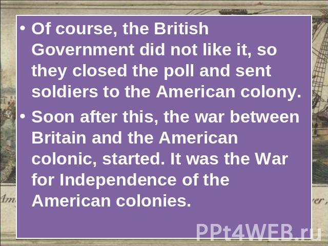 Of course, the British Government did not like it, so they closed the poll and sent soldiers to the American colony.Soon after this, the war between Britain and the American colonic, started. It was the War for Independence of the American colonies.