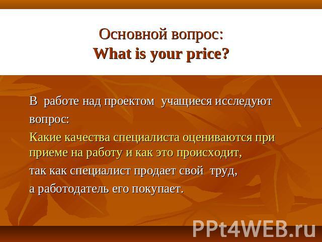 Основной вопрос:What is your price? В работе над проектом учащиеся исследуютвопрос: Какие качества специалиста оцениваются при приеме на работу и как это происходит, так как специалист продает свой труд, а работодатель его покупает.