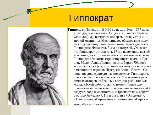 Гиппократ Гиппократ (Iππoκρατηξ) (460 до н. э., о. Кос – 377 до н. э. (по другим данным – 356 до н. э.), около Ларисы, Фессалия), древнегреческий врач, реформатор ан-тичной медицины. Медицинское образование полу-чил под руководством своего отца Гера…