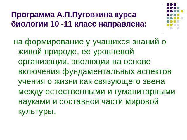 Программа А.П.Пуговкина курса биологии 10 -11 класс направлена: на формирование у учащихся знаний о живой природе, ее уровневой организации, эволюции на основе включения фундаментальных аспектов учения о жизни как связующего звена между естественным…