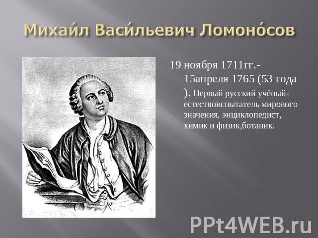 Михаил Васильевич Ломоносов 19 ноября 1711гг.- 15апреля 1765 (53 года). Первый русский учёный-естествоиспытатель мирового значения, энциклопедист, химик и физик,ботаник.
