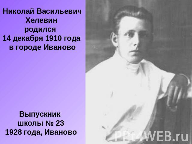 Николай Васильевич Хелевин родился 14 декабря 1910 года в городе ИвановоВыпускник школы № 231928 года, Иваново