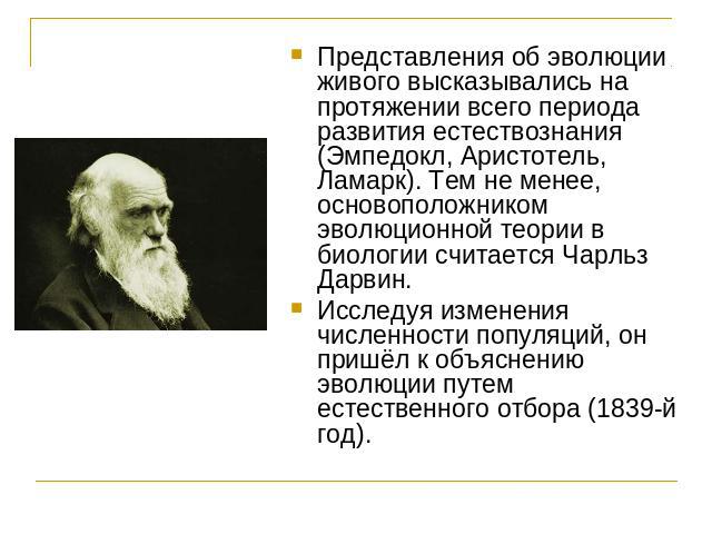 Представления об эволюции живого высказывались на протяжении всего периода развития естествознания (Эмпедокл, Аристотель, Ламарк). Тем не менее, основоположником эволюционной теории в биологии считается Чарльз Дарвин.Исследуя изменения численности п…