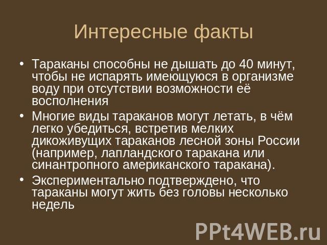 Интересные факты Тараканы способны не дышать до 40 минут, чтобы не испарять имеющуюся в организме воду при отсутствии возможности её восполненияМногие виды тараканов могут летать, в чём легко убедиться, встретив мелких дикоживущих тараканов лесной з…