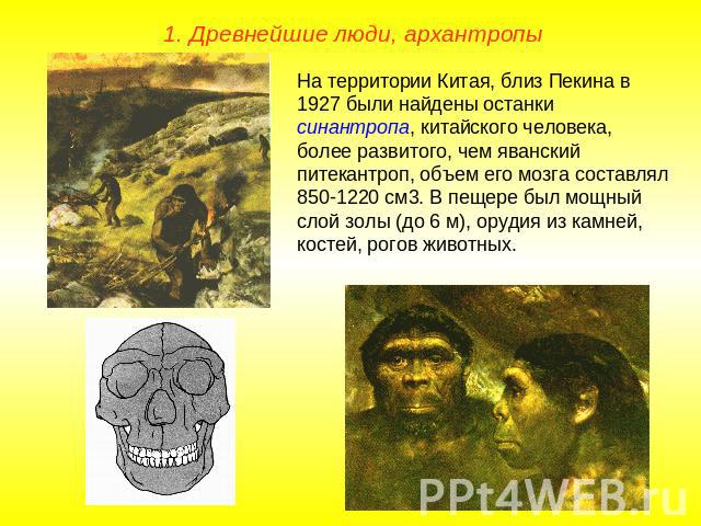 1. Древнейшие люди, архантропыНа территории Китая, близ Пекина в 1927 были найдены останки синантропа, китайского человека, более развитого, чем яванский питекантроп, объем его мозга составлял 850-1220 см3. В пещере был мощный слой золы (до 6 м), ор…