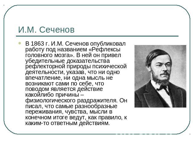 И.М. Сеченов В 1863 г. И.М. Сеченов опубликовал работу под названием «Рефлексы головного мозга». В ней он привел убедительные доказательства рефлекторной природы психической деятельности, указав, что ни одно впечатление, ни одна мысль не возникают с…