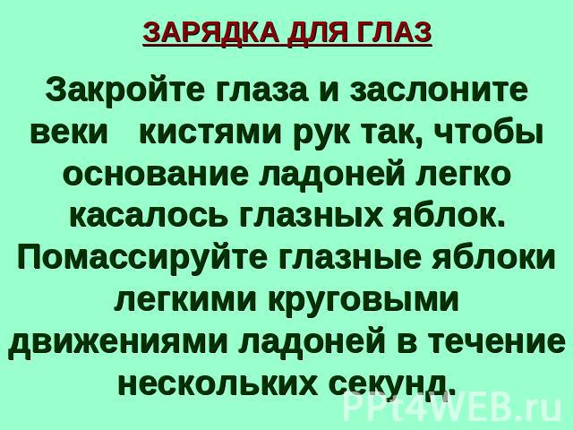 ЗАРЯДКА ДЛЯ ГЛАЗ Закройте глаза и заслоните веки кистями рук так, чтобы основание ладоней легко касалось глазных яблок. Помассируйте глазные яблоки легкими круговыми движениями ладоней в течение нескольких секунд.