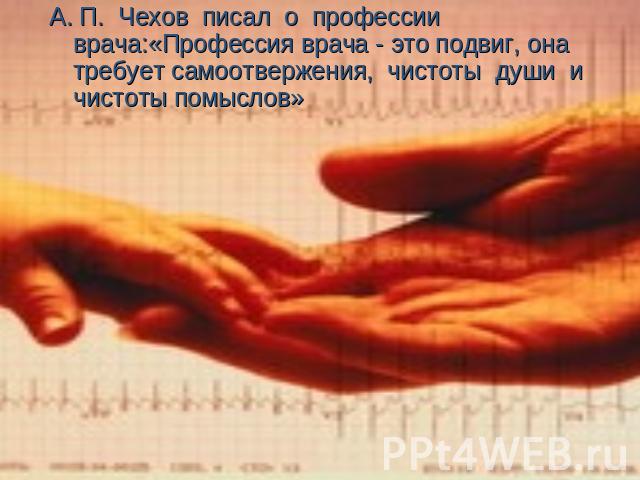 А. П. Чехов писал о профессии врача:«Профессия врача - это подвиг, она требует самоотвержения, чистоты души и чистоты помыслов»
