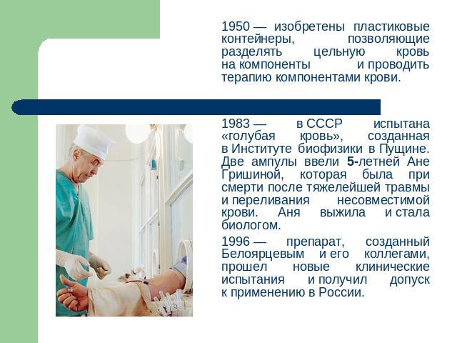 1950 — изобретены пластиковые контейнеры, позволяющие разделять цельную кровь на компоненты и проводить терапию компонентами крови.1983 — в СССР испытана «голубая кровь», созданная в Институте биофизики в Пущине. Две ампулы ввели 5-летней Ане Гришин…