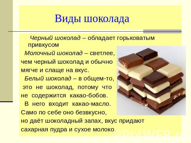 Виды шоколада Черный шоколад – обладает горьковатым привкусом Молочный шоколад – светлее, чем черный шоколад и обычно мягче и слаще на вкус. Белый шоколад – в общем-то, это не шоколад, потому чтоне содержится какао-бобов. В него входит какао-масло. …