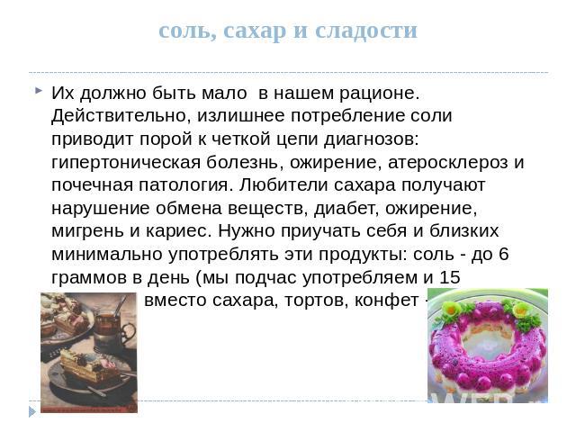 соль, сахар и сладости Их должно быть мало в нашем рационе. Действительно, излишнее потребление соли приводит порой к четкой цепи диагнозов: гипертоническая болезнь, ожирение, атеросклероз и почечная патология. Любители сахара получают нарушение обм…