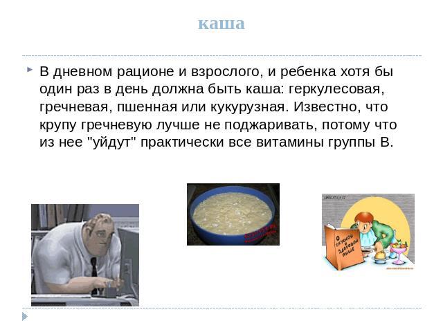 каша В дневном рационе и взрослого, и ребенка хотя бы один раз в день должна быть каша: геркулесовая, гречневая, пшенная или кукурузная. Известно, что крупу гречневую лучше не поджаривать, потому что из нее 