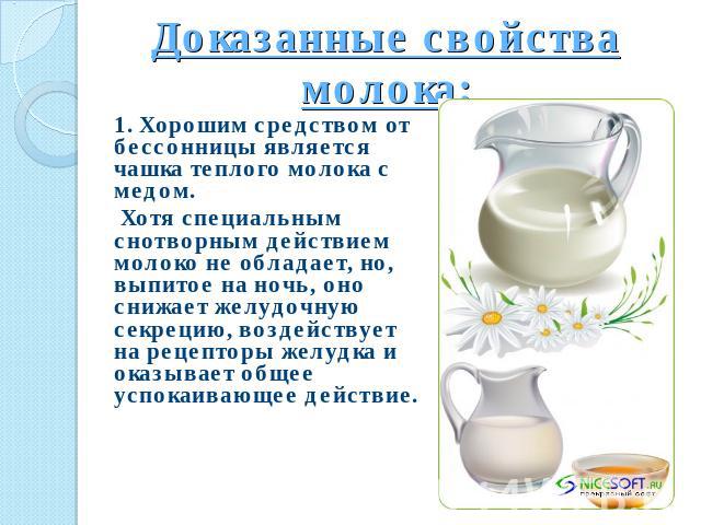 Доказанные свойства молока: 1. Хорошим средством от бессонницы является чашка теплого молока с медом. Хотя специальным снотворным действием молоко не обладает, но, выпитое на ночь, оно снижает желудочную секрецию, воздействует на рецепторы желудка и…
