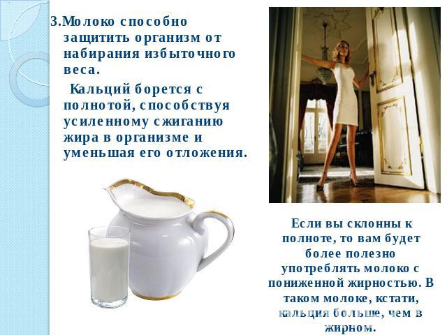 3.Молоко способно защитить организм от набирания избыточного веса. Кальций борется с полнотой, способствуя усиленному сжиганию жира в организме и уменьшая его отложения. Если вы склонны к полноте, то вам будет более полезно употреблять молоко с пони…