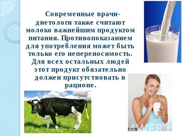 Современные врачи-диетологи также считают молоко важнейшим продуктом питания. Противопоказанием для употребления может быть только его непереносимость. Для всех остальных людей этот продукт обязательно должен присутствовать в рационе.