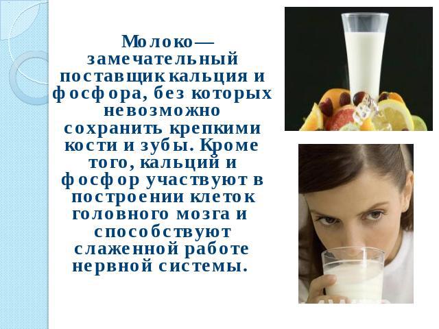 Молоко— замечательный поставщик кальция и фосфора, без которых невозможно сохранить крепкими кости и зубы. Кроме того, кальций и фосфор участвуют в построении клеток головного мозга и способствуют слаженной работе нервной системы.