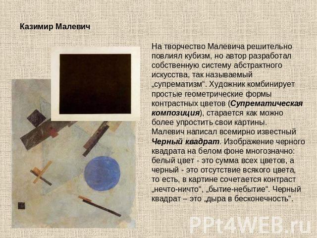 Казимир Малевич                   На творчество Малевича решительно повлиял кубизм, но автор разработал собственную систему абстрактного искусства, так называемый „супрематизм“. Художник комбинирует простые геометрические формы контрастных цветов (С…