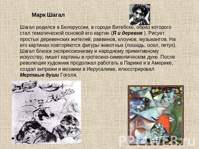              Марк ШагалШагал родился в Белоруссии, в городе Витебске, образ которого стал тематической основой его картин (Я и деревня ). Рисует простых деревенских жителей, раввинов, клоунов, музыкантов. На его картинах повторяются фигуры животных …