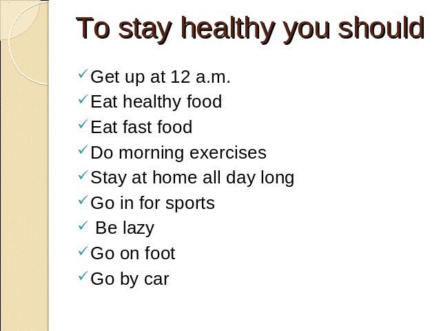 To stay healthy you should Get up at 12 a.m. Eat healthy food Eat fast food Do morning exercises Stay at home all day long Go in for sports Be lazy Go on foot Go by car