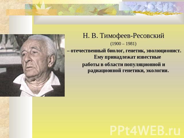 Н. В. Тимофеев-Ресовский (1900 – 1981) – отечественный биолог, генетик, эволюционист. Ему принадлежат известные работы в области популяционной и радиационной генетики, экологии.