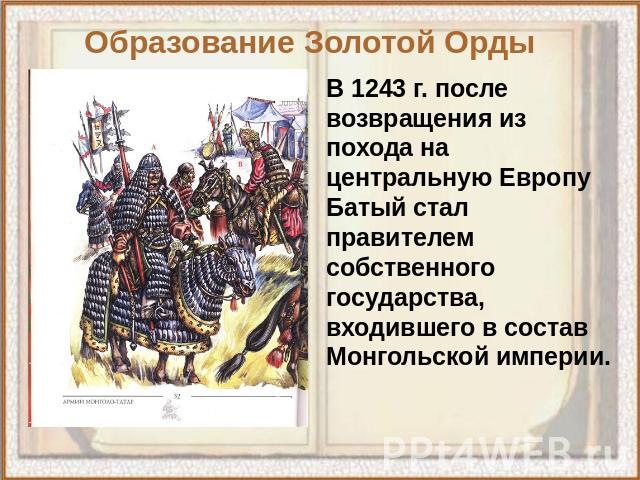 Образование Золотой Орды В 1243 г. после возвращения из похода на центральную Европу Батый стал правителем собственного государства, входившего в состав Монгольской империи.